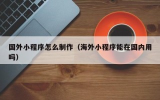 长岭国外小程序怎么制作（海外小程序能在国内用吗）