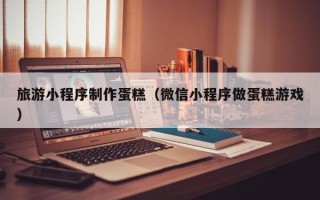 长岭旅游小程序制作蛋糕（微信小程序做蛋糕游戏）